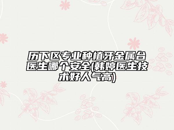 歷下區(qū)專業(yè)種植牙金屬臺醫(yī)生哪個安全(韓婷醫(yī)生技術好人氣高)