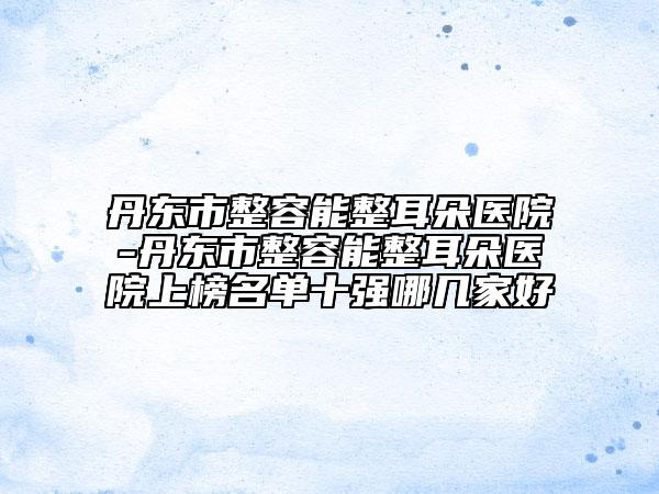 丹東市整容能整耳朵醫(yī)院-丹東市整容能整耳朵醫(yī)院上榜名單十強(qiáng)哪幾家好