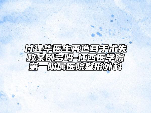 付建華醫(yī)生再造耳手術(shù)失敗案例多嗎-江西醫(yī)學(xué)院第一附屬醫(yī)院整形外科