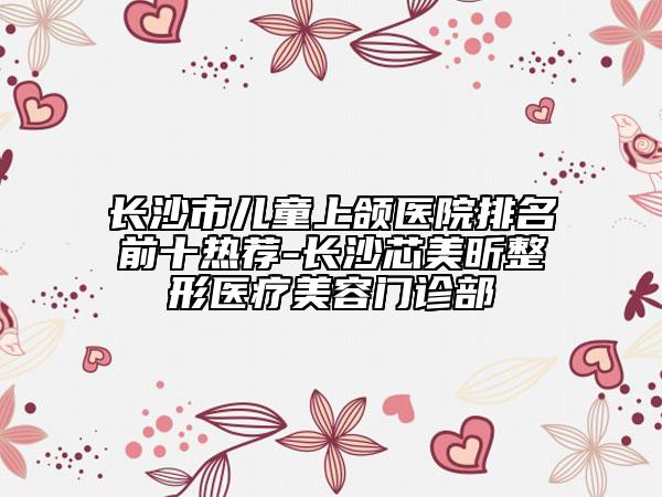 長(zhǎng)沙市兒童上頜醫(yī)院排名前十熱薦-長(zhǎng)沙芯美昕整形醫(yī)療美容門診部