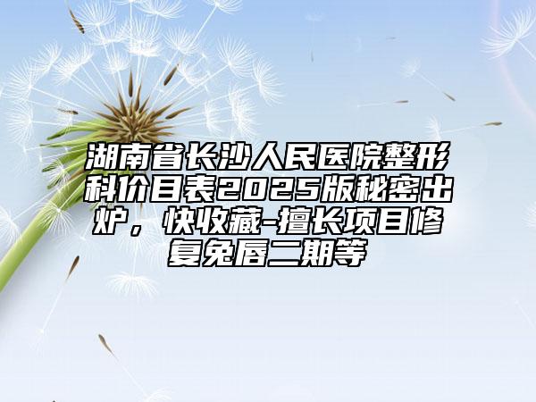 湖南省長(zhǎng)沙人民醫(yī)院整形科價(jià)目表2025版秘密出爐，快收藏-擅長(zhǎng)項(xiàng)目修復(fù)兔唇二期等