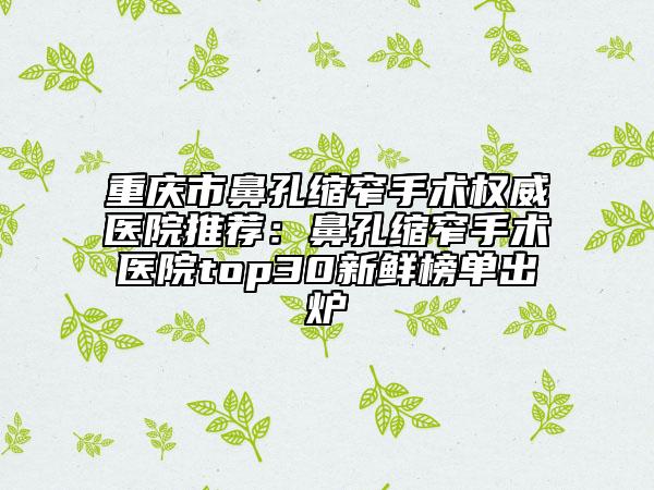 重慶市鼻孔縮窄手術(shù)權(quán)威醫(yī)院推薦：鼻孔縮窄手術(shù)醫(yī)院top30新鮮榜單出爐