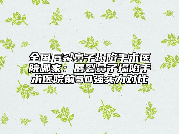 全國唇裂鼻子塌陷手術(shù)醫(yī)院哪家：唇裂鼻子塌陷手術(shù)醫(yī)院前50強實力對比