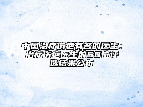 中國(guó)治療傷疤有名的醫(yī)生:治療傷疤醫(yī)生前50位評(píng)選結(jié)果公布