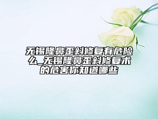 無(wú)錫隆鼻歪斜修復(fù)有危險(xiǎn)么_無(wú)錫隆鼻歪斜修復(fù)術(shù)的危害你知道哪些