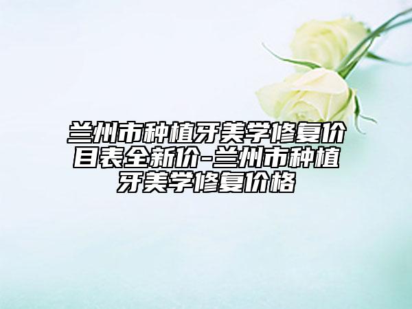 蘭州市種植牙美學(xué)修復(fù)價(jià)目表全新價(jià)-蘭州市種植牙美學(xué)修復(fù)價(jià)格