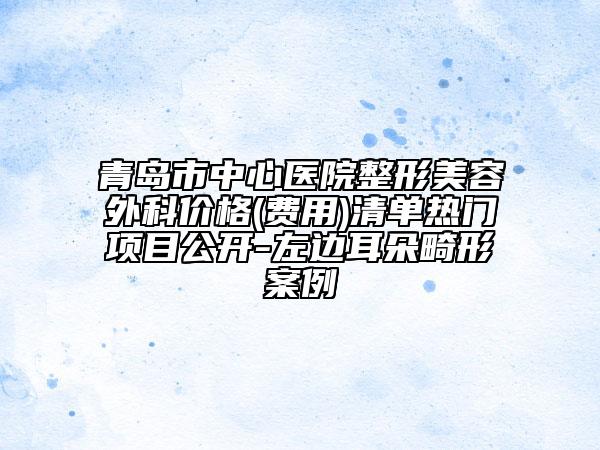 青島市中心醫(yī)院整形美容外科價(jià)格(費(fèi)用)清單熱門項(xiàng)目公開-左邊耳朵畸形案例