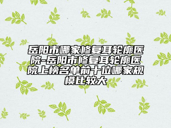 岳陽(yáng)市哪家修復(fù)耳輪廓醫(yī)院-岳陽(yáng)市修復(fù)耳輪廓醫(yī)院上榜名單前十位哪家規(guī)模比較大