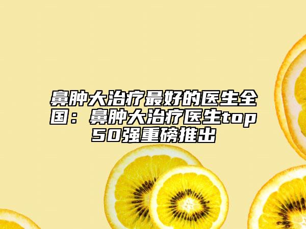 鼻腫大治療最好的醫(yī)生全國:鼻腫大治療醫(yī)生top50強重磅推出