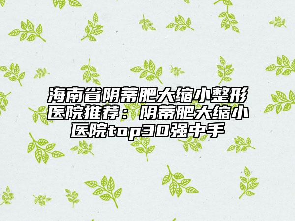 海南省陰蒂肥大縮小整形醫(yī)院推薦:陰蒂肥大縮小醫(yī)院top30強(qiáng)中手