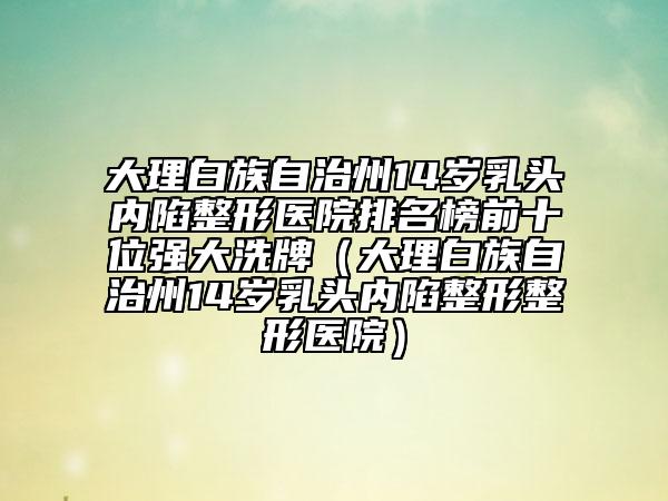 大理白族自治州14歲乳頭內(nèi)陷整形醫(yī)院排名榜前十位強(qiáng)大洗牌（大理白族自治州14歲乳頭內(nèi)陷整形整形醫(yī)院）