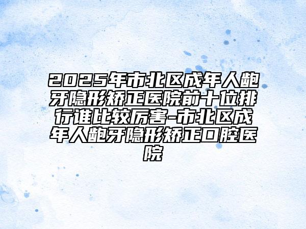 2025年市北區(qū)成年人齙牙隱形矯正醫(yī)院前十位排行誰比較厲害-市北區(qū)成年人齙牙隱形矯正口腔醫(yī)院