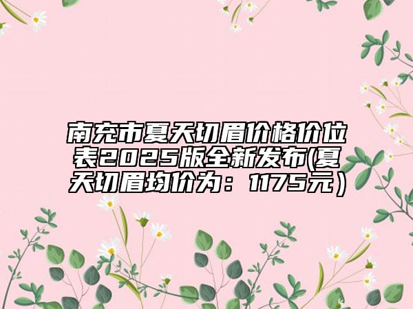南充市夏天切眉價(jià)格價(jià)位表2025版全新發(fā)布(夏天切眉均價(jià)為：1175元）