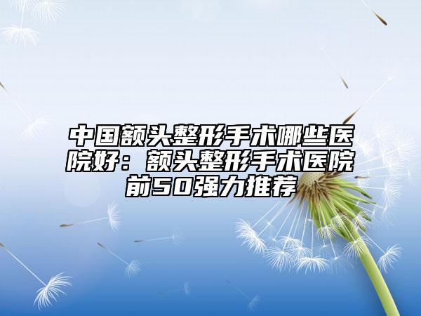 中國(guó)額頭整形手術(shù)哪些醫(yī)院好:額頭整形手術(shù)醫(yī)院前50強(qiáng)力推薦