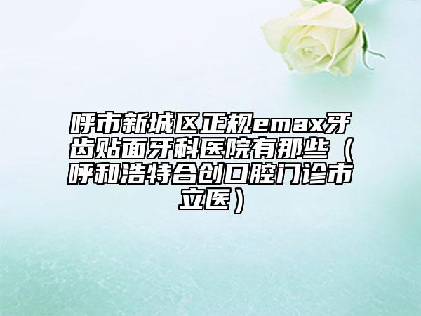 呼市新城區(qū)正規(guī)emax牙齒貼面牙科醫(yī)院有那些（呼和浩特合創(chuàng)口腔門診市立醫(yī)）