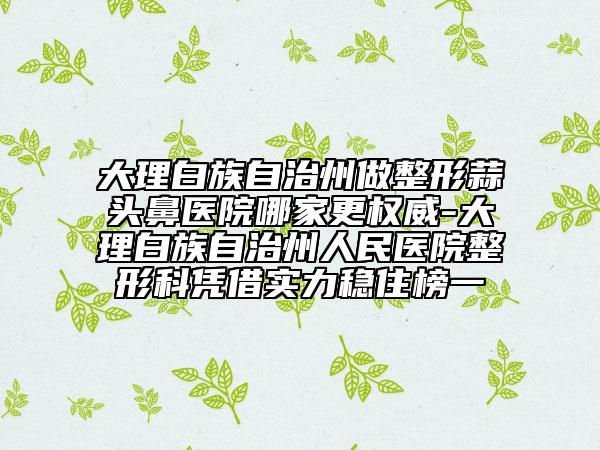 大理白族自治州做整形蒜頭鼻醫(yī)院哪家更權(quán)威-大理白族自治州人民醫(yī)院整形科憑借實(shí)力穩(wěn)住榜一