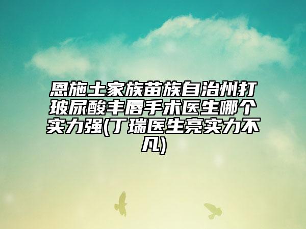 恩施土家族苗族自治州打玻尿酸豐唇手術(shù)醫(yī)生哪個實力強(丁瑞醫(yī)生亮實力不凡)
