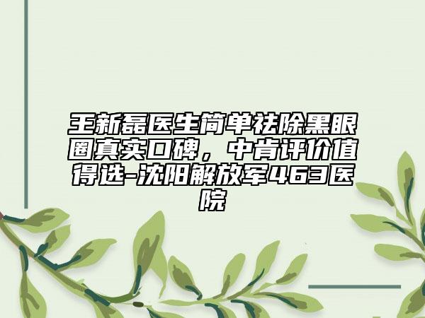 王新磊醫(yī)生簡(jiǎn)單祛除黑眼圈真實(shí)口碑，中肯評(píng)價(jià)值得選-沈陽(yáng)解放軍463醫(yī)院