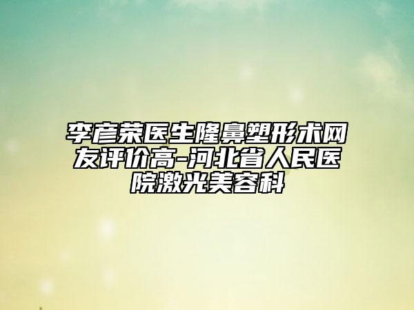 李彥榮醫(yī)生隆鼻塑形術(shù)網(wǎng)友評(píng)價(jià)高-河北省人民醫(yī)院激光美容科