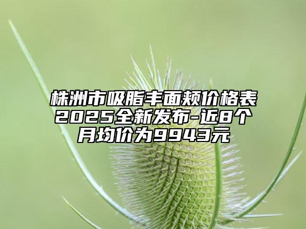 株洲市吸脂豐面頰價(jià)格表2025全新發(fā)布-近8個(gè)月均價(jià)為9943元