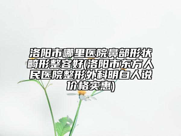 洛陽市哪里醫(yī)院鼻部形狀畸形整容好(洛陽市東方人民醫(yī)院整形外科明白人說價(jià)格實(shí)惠)