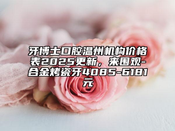 牙博士口腔溫州機(jī)構(gòu)價格表2025更新，來圍觀-合金烤瓷牙4085-6181元