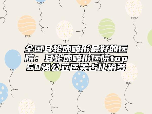 全國耳輪廓畸形最好的醫(yī)院:耳輪廓畸形醫(yī)院top50強(qiáng)公立醫(yī)美占比稍多