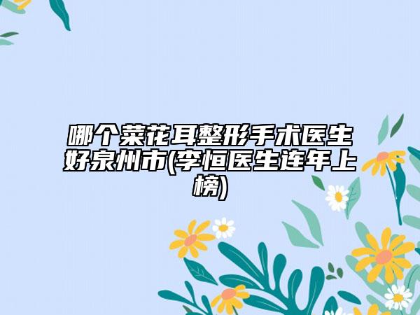 哪個(gè)菜花耳整形手術(shù)醫(yī)生好泉州市(李恒醫(yī)生連年上榜)