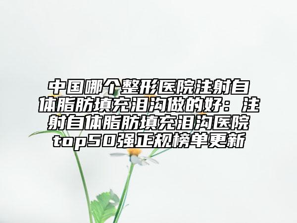 中國哪個整形醫(yī)院注射自體脂肪填充淚溝做的好：注射自體脂肪填充淚溝醫(yī)院top50強正規(guī)榜單更新