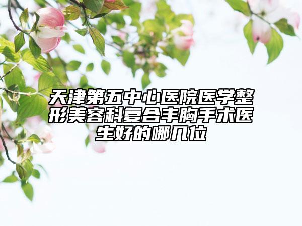 天津第五中心醫(yī)院醫(yī)學(xué)整形美容科復(fù)合豐胸手術(shù)醫(yī)生好的哪幾位