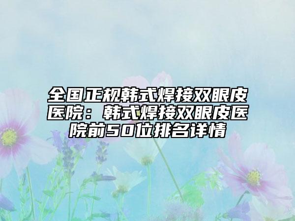 全國正規(guī)韓式焊接雙眼皮醫(yī)院：韓式焊接雙眼皮醫(yī)院前50位排名詳情