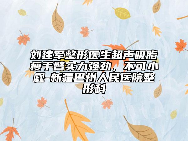 劉建軍整形醫(yī)生超聲吸脂瘦手臂實(shí)力強(qiáng)勁，不可小覷-新疆巴州人民醫(yī)院整形科