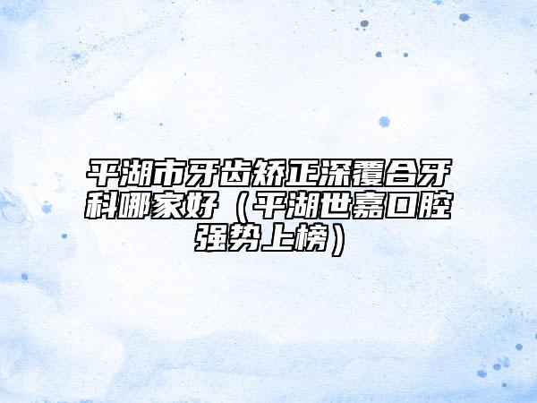 平湖市牙齒矯正深覆合牙科哪家好(平湖世嘉口腔強(qiáng)勢上榜)