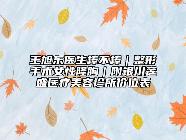王旭東醫(yī)生棒不棒｜整形手術(shù)女性隆胸｜附銀川蓮盛醫(yī)療美容診所價(jià)位表