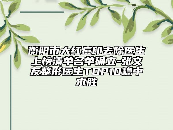 衡陽(yáng)市大紅痘印去除醫(yī)生上榜清單名單確立-張文友整形醫(yī)生TOP10穩(wěn)中求勝