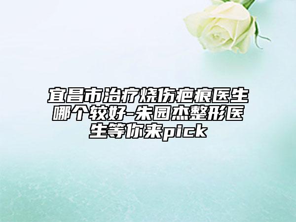 宜昌市治療燒傷疤痕醫(yī)生哪個較好-朱園杰整形醫(yī)生等你來pick