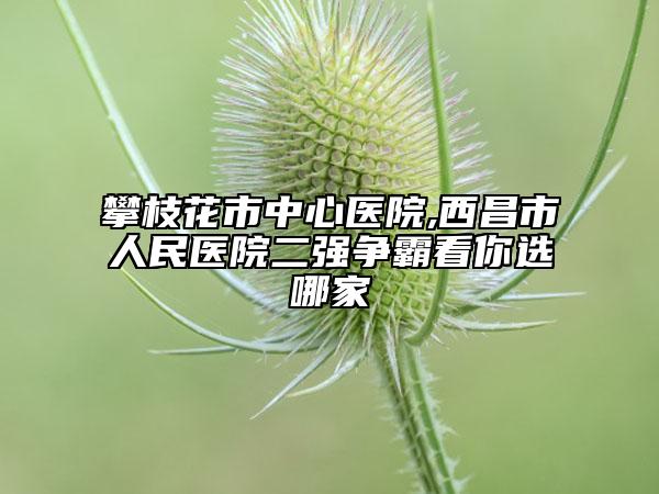 攀枝花市中心醫(yī)院,西昌市人民醫(yī)院二強(qiáng)爭霸看你選哪家