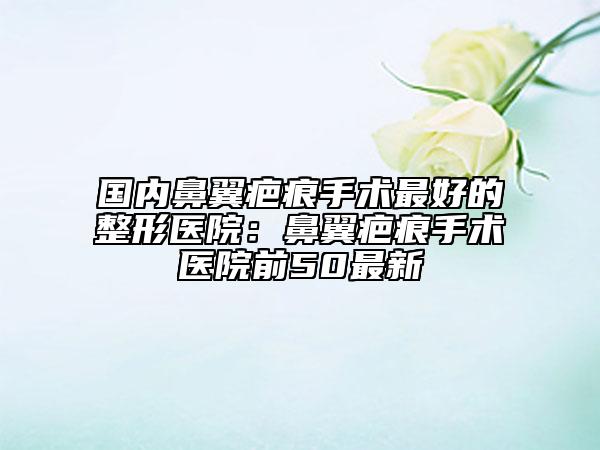 國內(nèi)鼻翼疤痕手術(shù)最好的整形醫(yī)院：鼻翼疤痕手術(shù)醫(yī)院前50最新