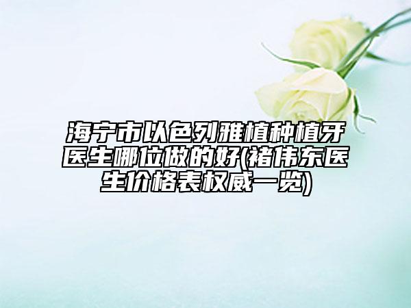 海寧市以色列雅植種植牙醫(yī)生哪位做的好(褚偉東醫(yī)生價(jià)格表權(quán)威一覽)