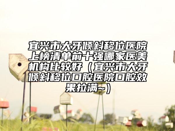 宜興市大牙傾斜移位醫(yī)院上榜清單前十強哪家醫(yī)美機構(gòu)比較好（宜興市大牙傾斜移位口腔醫(yī)院口腔效果拉滿~）