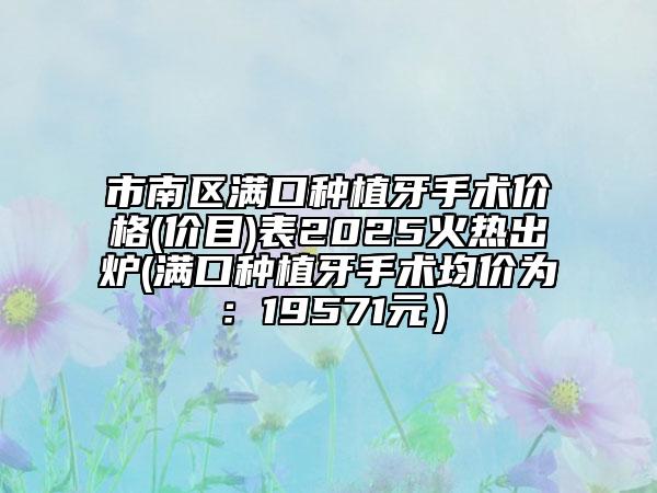 市南區(qū)滿口種植牙手術(shù)價(jià)格(價(jià)目)表2025火熱出爐(滿口種植牙手術(shù)均價(jià)為：19571元）