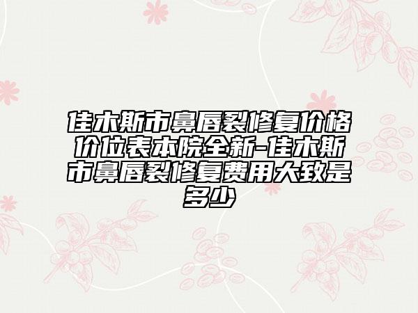 佳木斯市鼻唇裂修復價格價位表本院全新-佳木斯市鼻唇裂修復費用大致是多少