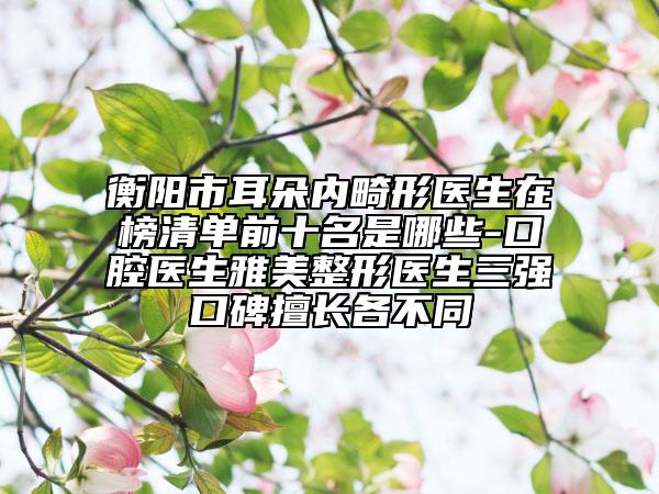 衡陽市耳朵內(nèi)畸形醫(yī)生在榜清單前十名是哪些-口腔醫(yī)生雅美整形醫(yī)生三強(qiáng)口碑擅長各不同