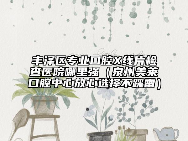 豐澤區(qū)專業(yè)口腔X線片檢查醫(yī)院哪里強(qiáng)（泉州美萊口腔中心放心選擇不踩雷）