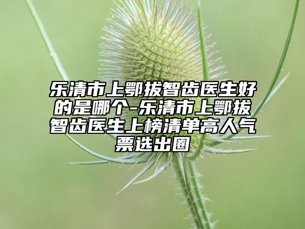 樂清市上鄂拔智齒醫(yī)生好的是哪個-樂清市上鄂拔智齒醫(yī)生上榜清單高人氣票選出圈