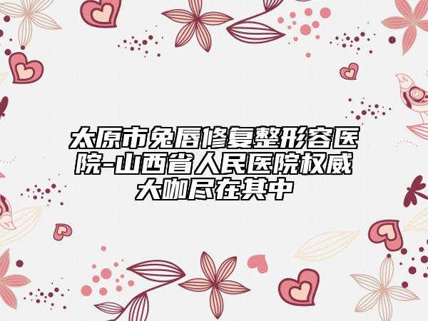 太原市兔唇修復(fù)整形容醫(yī)院-山西省人民醫(yī)院權(quán)威大咖盡在其中