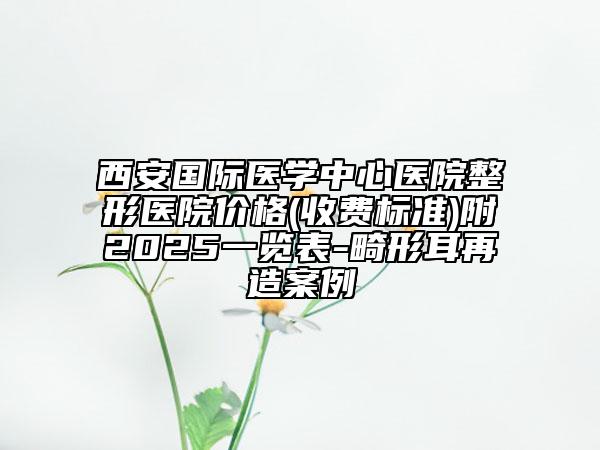西安國際醫(yī)學中心醫(yī)院整形醫(yī)院價格(收費標準)附2025一覽表-畸形耳再造案例