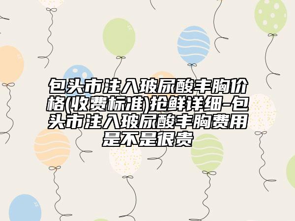 包頭市注入玻尿酸豐胸價(jià)格(收費(fèi)標(biāo)準(zhǔn))搶鮮詳細(xì)-包頭市注入玻尿酸豐胸費(fèi)用是不是很貴