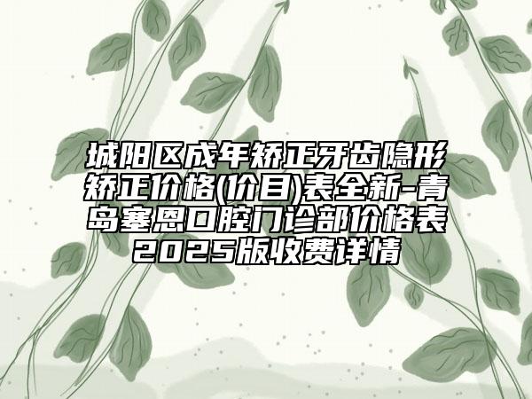 城陽區(qū)成年矯正牙齒隱形矯正價格(價目)表全新-青島塞恩口腔門診部價格表2025版收費詳情