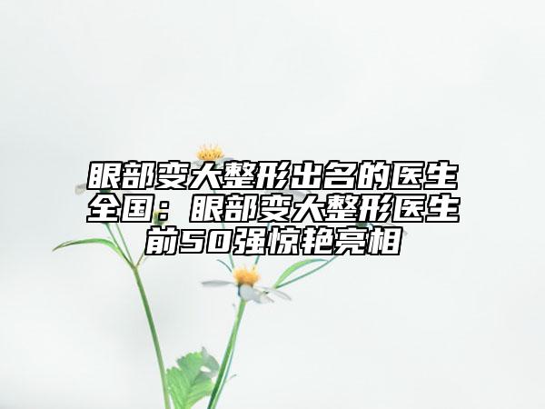 眼部變大整形出名的醫(yī)生全國(guó):眼部變大整形醫(yī)生前50強(qiáng)驚艷亮相